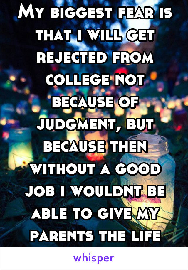 My biggest fear is that i will get rejected from college not because of judgment, but because then without a good job i wouldnt be able to give my parents the life they gave me