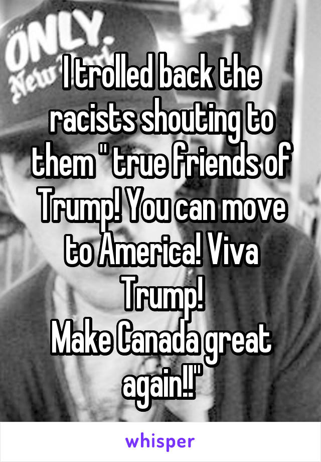 I trolled back the racists shouting to them " true friends of Trump! You can move to America! Viva Trump!
Make Canada great again!!"