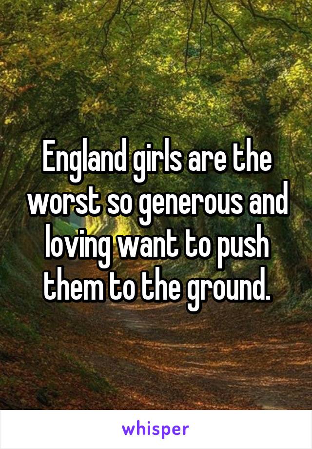 England girls are the worst so generous and loving want to push them to the ground.