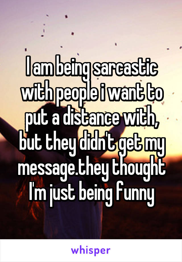 I am being sarcastic with people i want to put a distance with, but they didn't get my message.they thought I'm just being funny