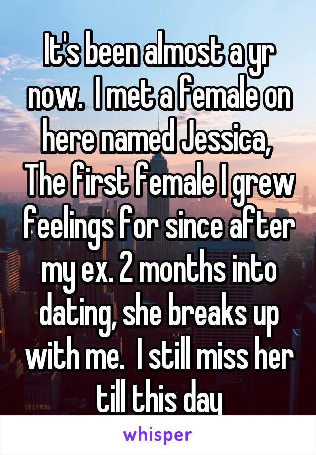 It's been almost a yr now.  I met a female on here named Jessica,  The first female I grew feelings for since after my ex. 2 months into dating, she breaks up with me.  I still miss her till this day