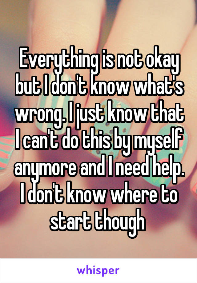 Everything is not okay but I don't know what's wrong. I just know that I can't do this by myself anymore and I need help. I don't know where to start though 