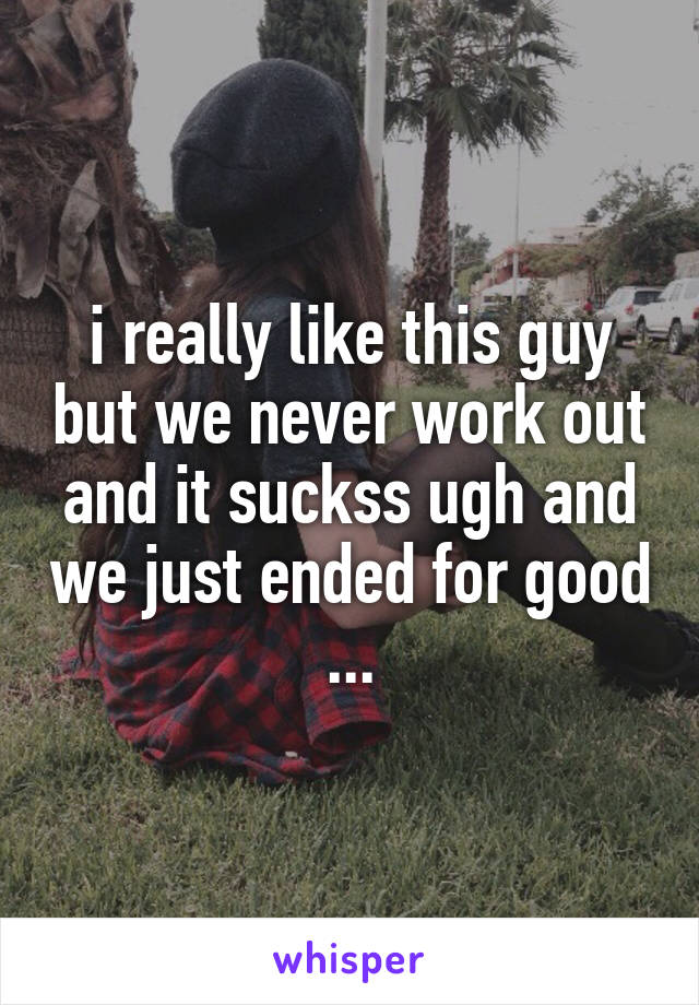i really like this guy but we never work out and it suckss ugh and we just ended for good ...