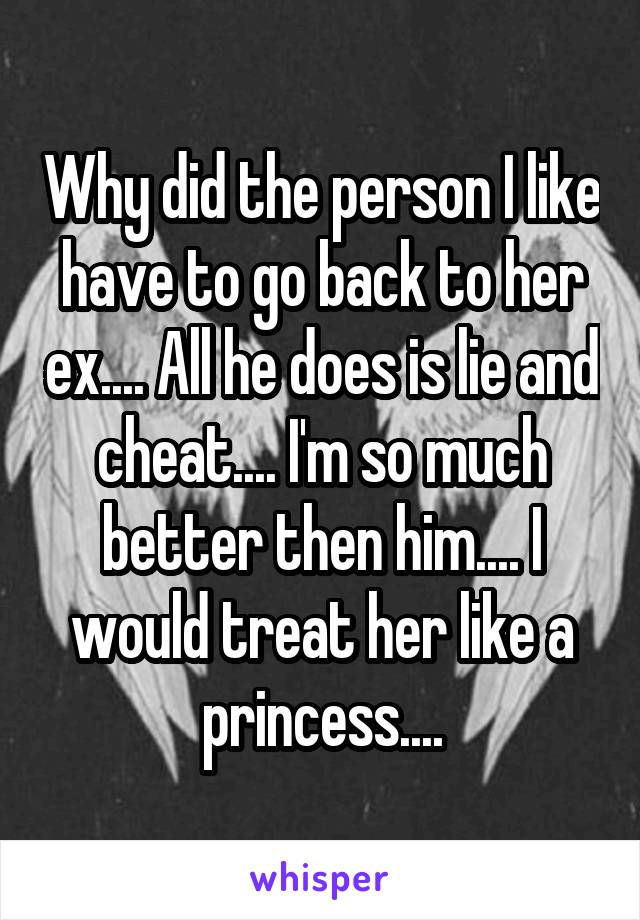 Why did the person I like have to go back to her ex.... All he does is lie and cheat.... I'm so much better then him.... I would treat her like a princess....