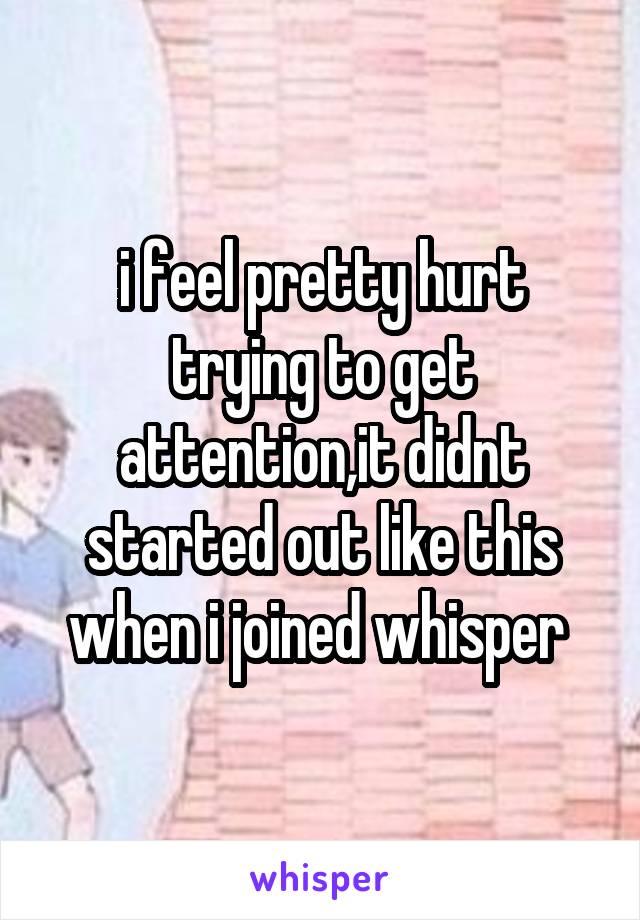 i feel pretty hurt trying to get attention,it didnt started out like this when i joined whisper 