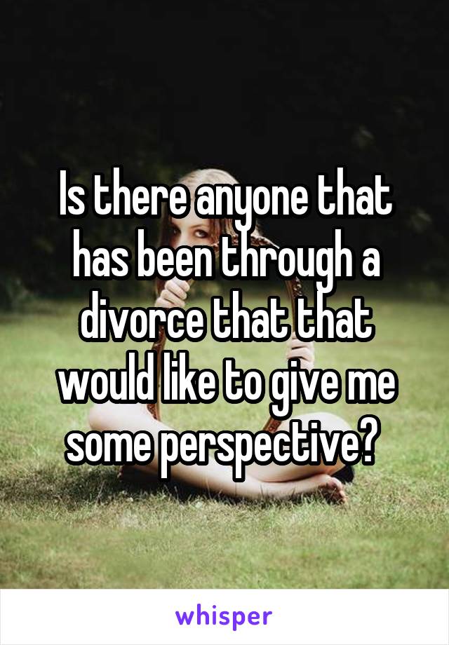 Is there anyone that has been through a divorce that that would like to give me some perspective? 