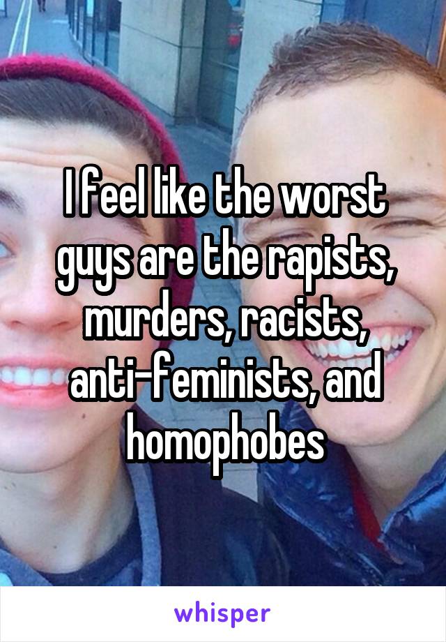 I feel like the worst guys are the rapists, murders, racists, anti-feminists, and homophobes