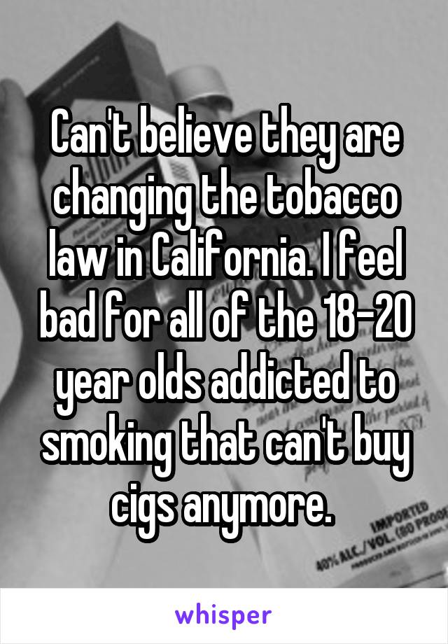 Can't believe they are changing the tobacco law in California. I feel bad for all of the 18-20 year olds addicted to smoking that can't buy cigs anymore. 