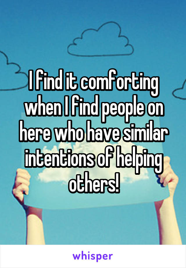 I find it comforting when I find people on here who have similar intentions of helping others!