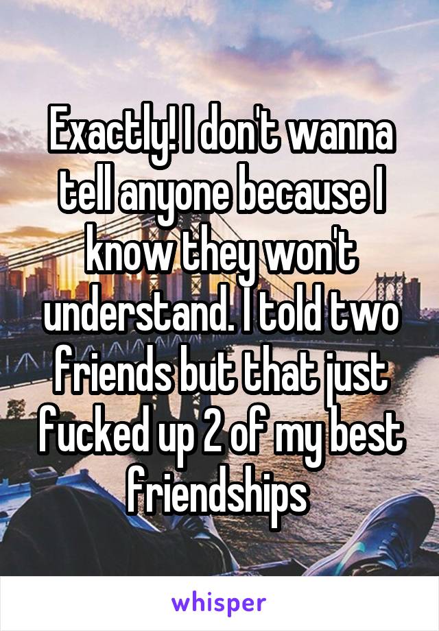 Exactly! I don't wanna tell anyone because I know they won't understand. I told two friends but that just fucked up 2 of my best friendships 
