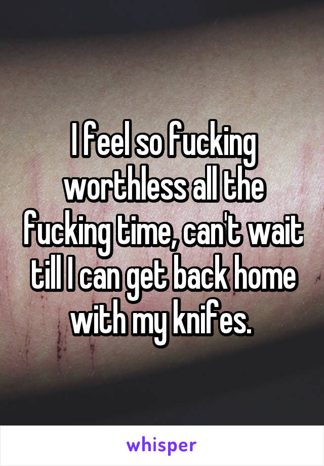 I feel so fucking worthless all the fucking time, can't wait till I can get back home with my knifes. 