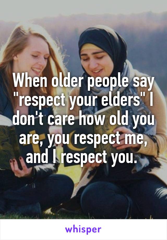 When older people say "respect your elders" I don't care how old you are, you respect me, and I respect you. 