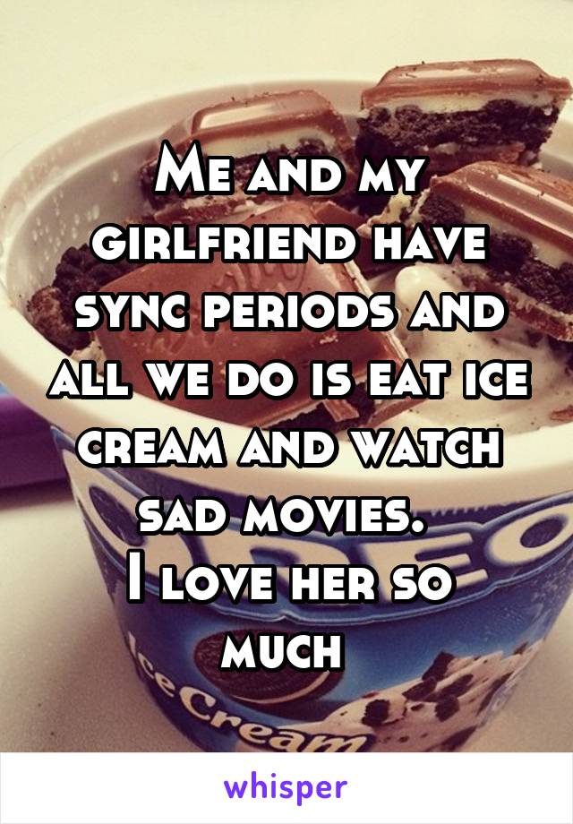 Me and my girlfriend have sync periods and all we do is eat ice cream and watch sad movies. 
I love her so much 