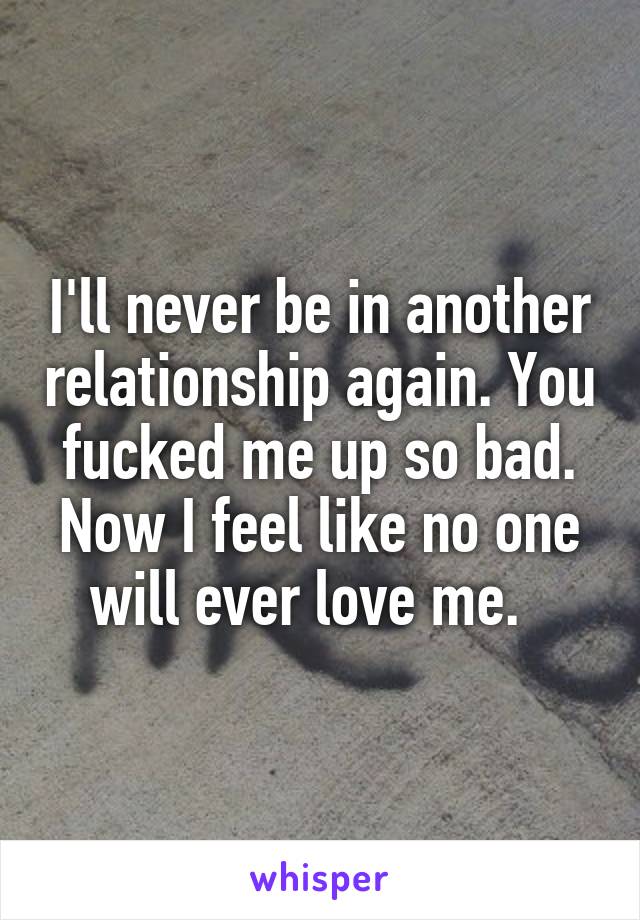 I'll never be in another relationship again. You fucked me up so bad. Now I feel like no one will ever love me.  