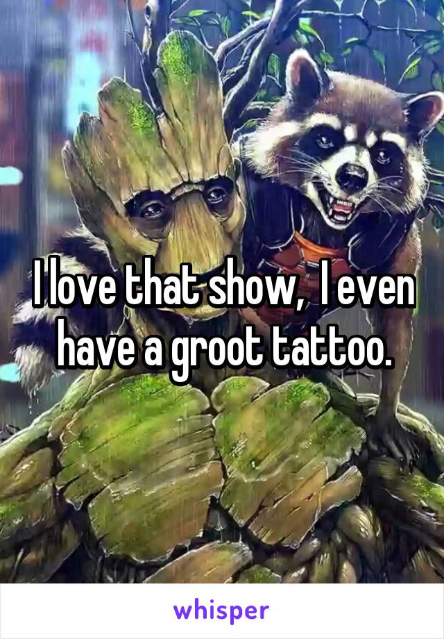 I love that show,  I even have a groot tattoo.
