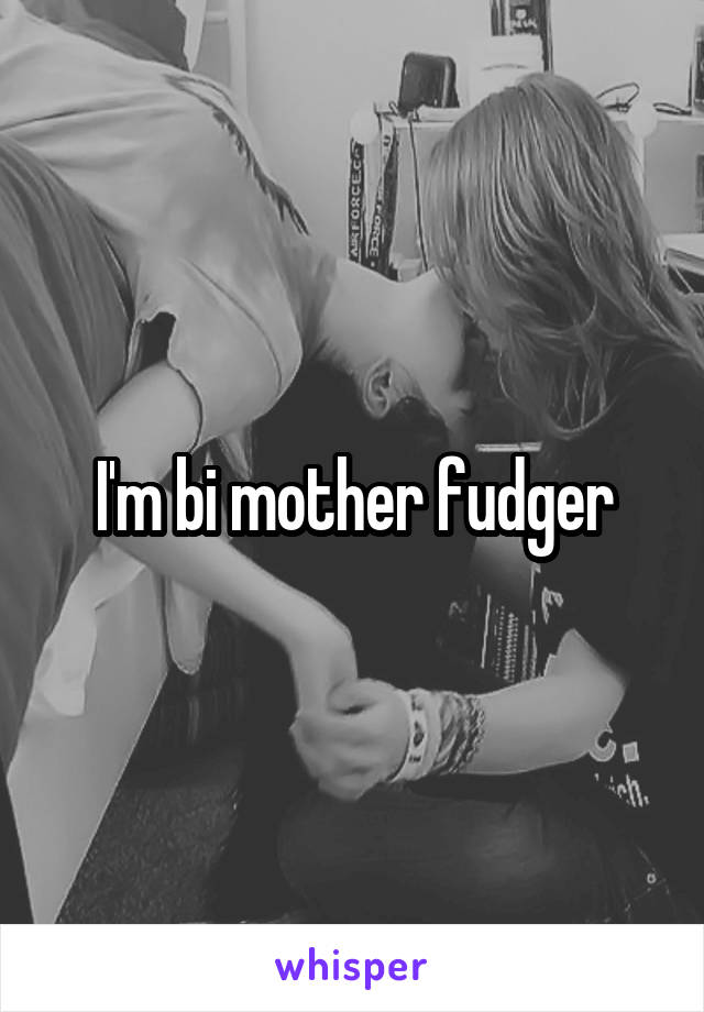 I'm bi mother fudger