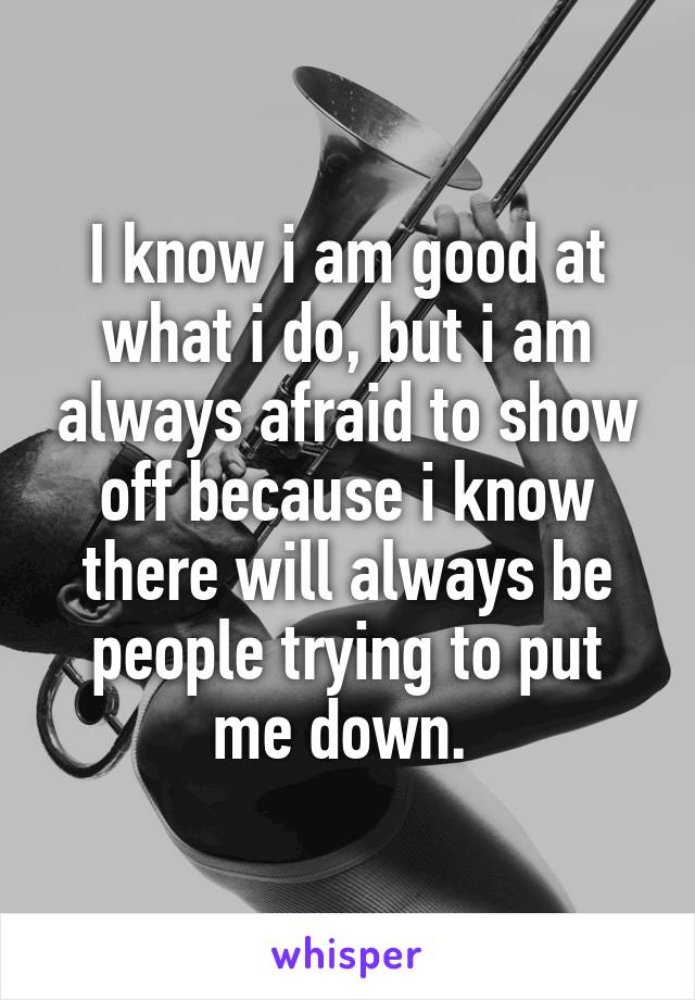 I know i am good at what i do, but i am always afraid to show off because i know there will always be people trying to put me down. 
