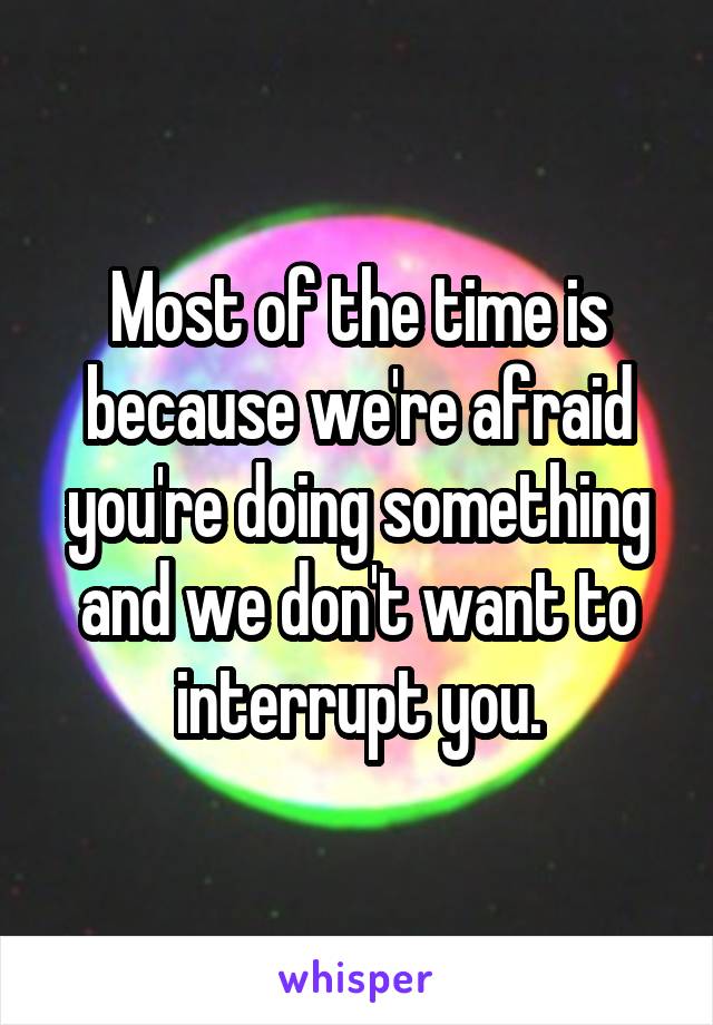 Most of the time is because we're afraid you're doing something and we don't want to interrupt you.