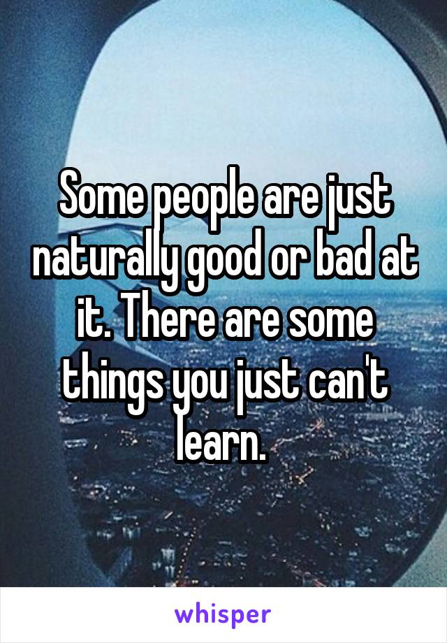 Some people are just naturally good or bad at it. There are some things you just can't learn. 