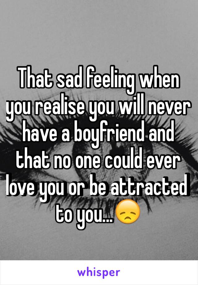 That sad feeling when you realise you will never have a boyfriend and that no one could ever love you or be attracted to you...😞