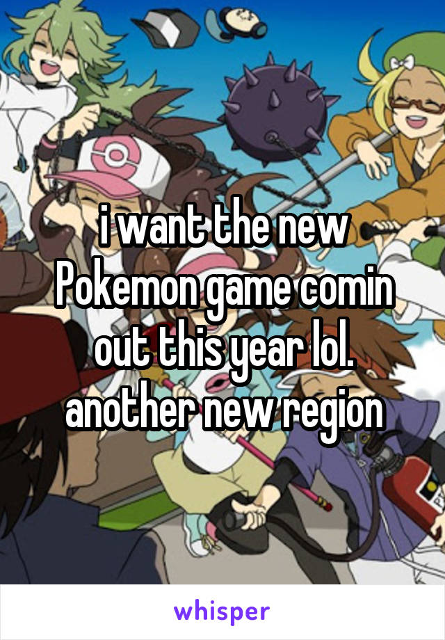 i want the new Pokemon game comin out this year lol. another new region