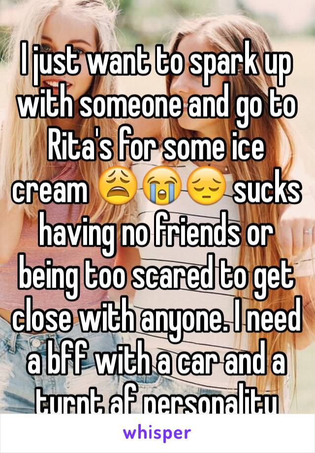 I just want to spark up with someone and go to Rita's for some ice cream 😩😭😔 sucks having no friends or being too scared to get close with anyone. I need a bff with a car and a turnt af personality