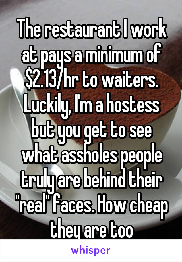 The restaurant I work at pays a minimum of $2.13/hr to waiters. Luckily, I'm a hostess but you get to see what assholes people truly are behind their "real" faces. How cheap they are too