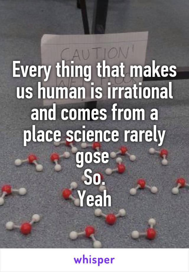 Every thing that makes us human is irrational and comes from a place science rarely gose 
So.
Yeah