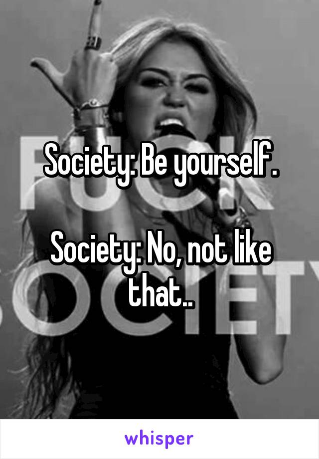Society: Be yourself.

Society: No, not like that..