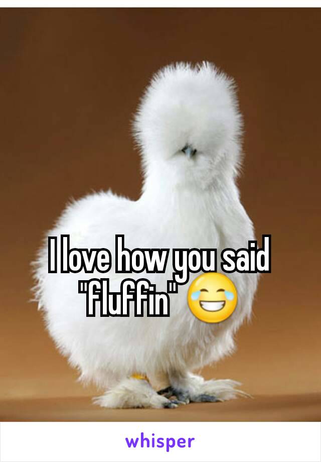 I love how you said "fluffin" 😂