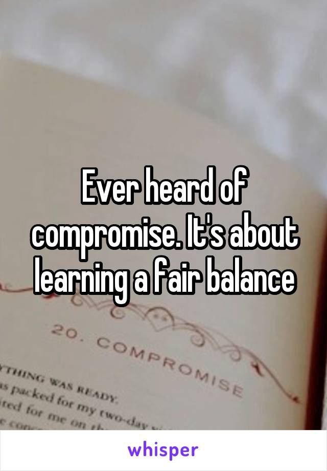 Ever heard of compromise. It's about learning a fair balance