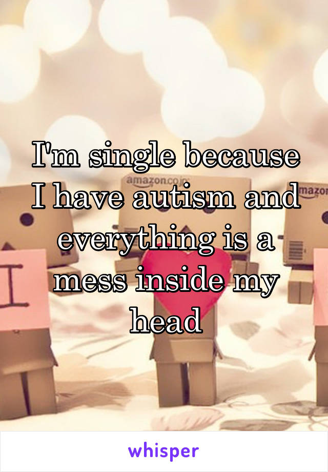 I'm single because I have autism and everything is a mess inside my head