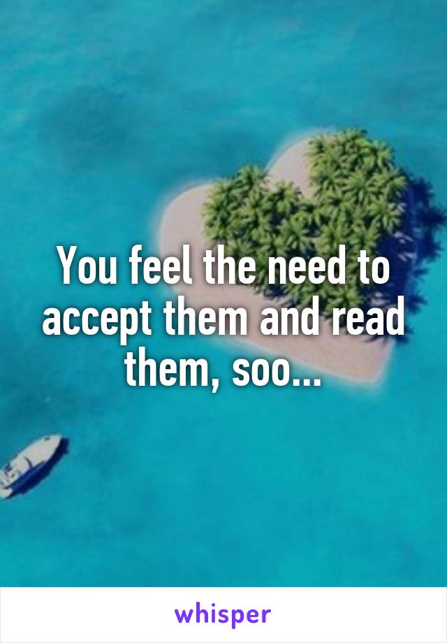 You feel the need to accept them and read them, soo...