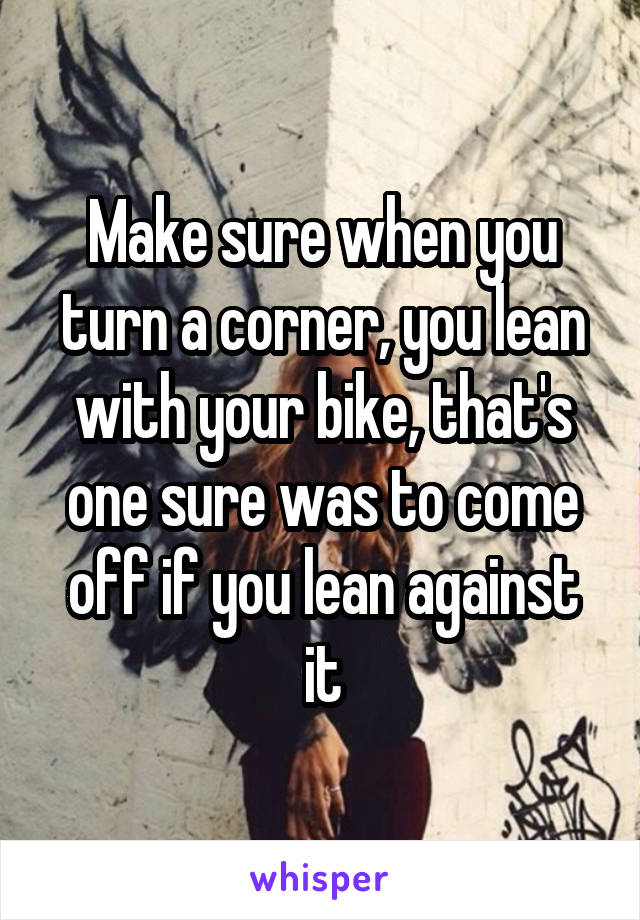 Make sure when you turn a corner, you lean with your bike, that's one sure was to come off if you lean against it