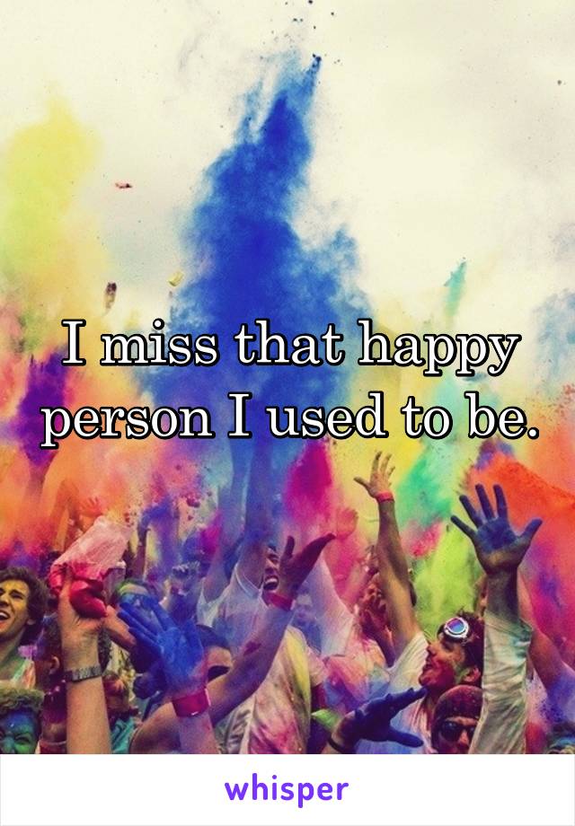 I miss that happy person I used to be.
