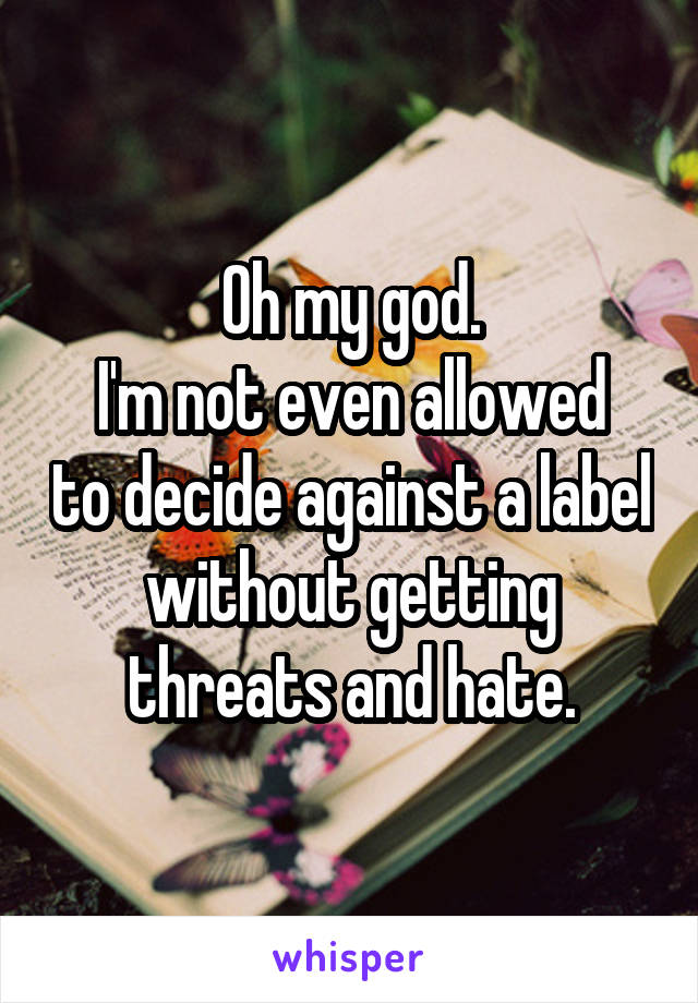 Oh my god.
I'm not even allowed to decide against a label without getting threats and hate.