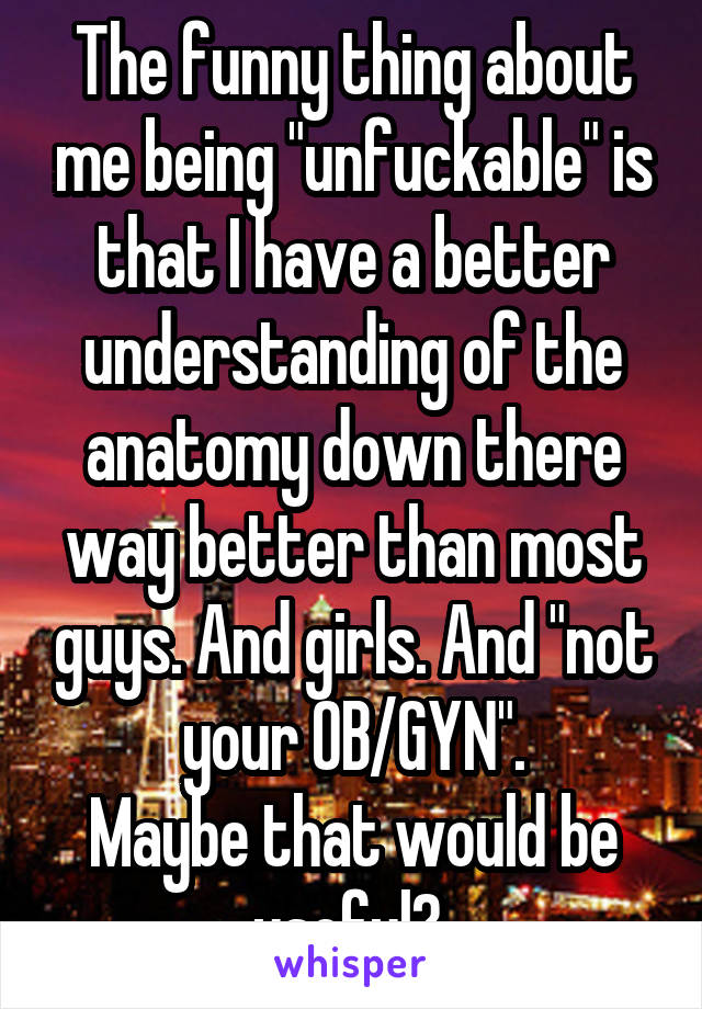 The funny thing about me being "unfuckable" is that I have a better understanding of the anatomy down there way better than most guys. And girls. And "not your OB/GYN".
Maybe that would be useful? 