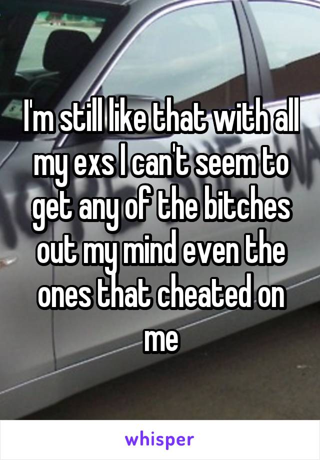 I'm still like that with all my exs I can't seem to get any of the bitches out my mind even the ones that cheated on me