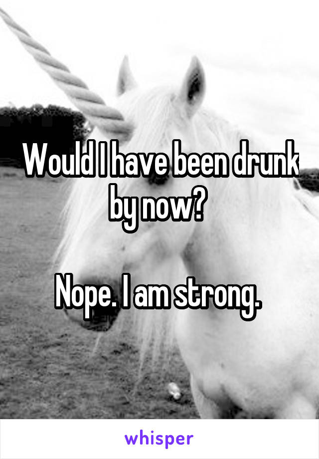 Would I have been drunk by now? 

Nope. I am strong. 