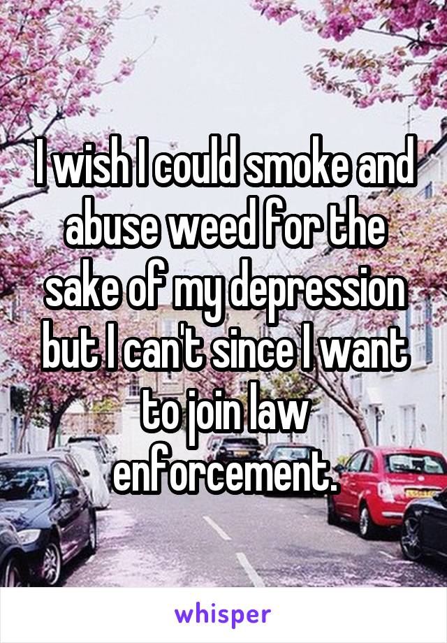 I wish I could smoke and abuse weed for the sake of my depression but I can't since I want to join law enforcement.