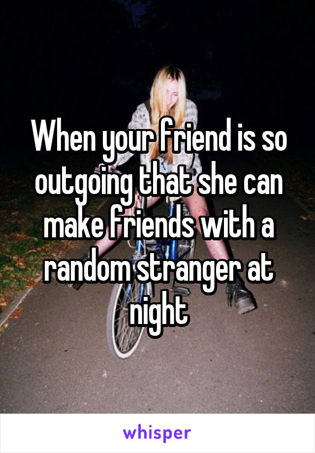 When your friend is so outgoing that she can make friends with a random stranger at night
