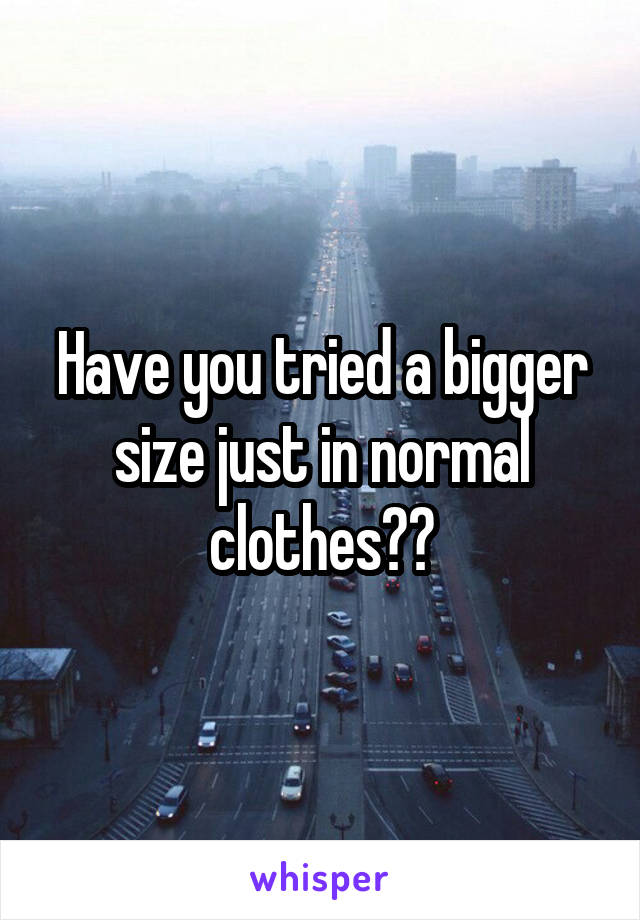Have you tried a bigger size just in normal clothes??
