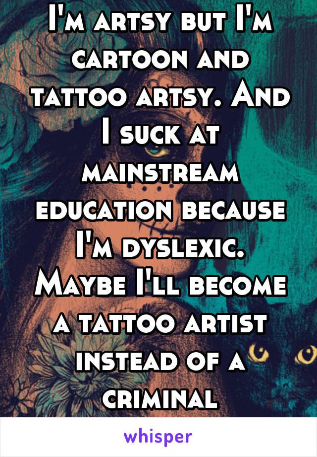 I'm artsy but I'm cartoon and tattoo artsy. And I suck at mainstream education because I'm dyslexic.
Maybe I'll become a tattoo artist instead of a criminal psychologist 