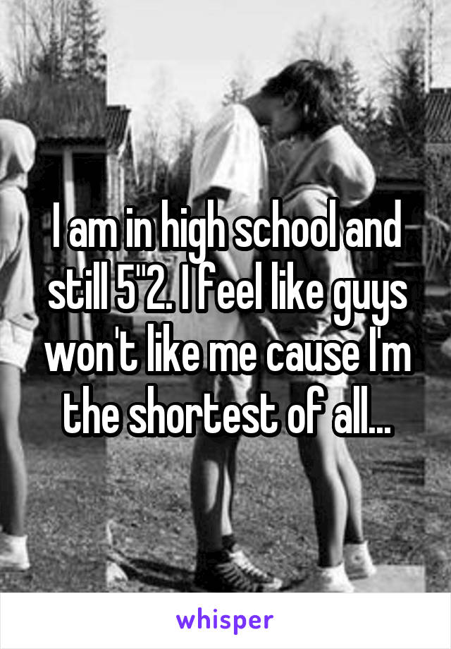 I am in high school and still 5"2. I feel like guys won't like me cause I'm the shortest of all...