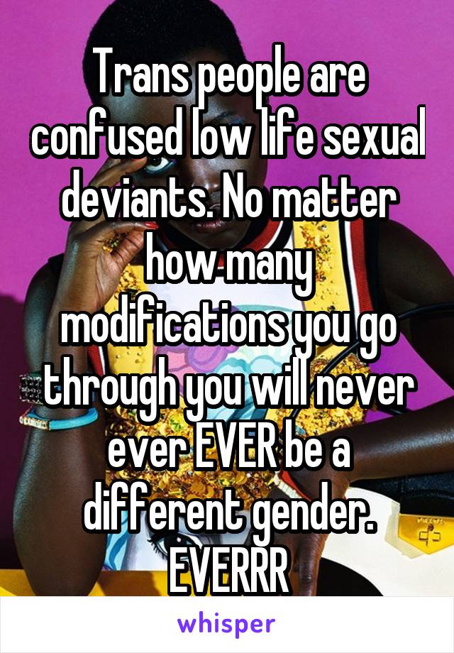 Trans people are confused low life sexual deviants. No matter how many modifications you go through you will never ever EVER be a different gender. EVERRR