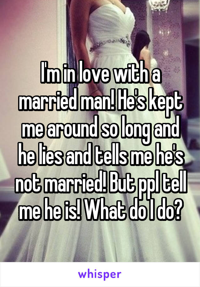 I'm in love with a married man! He's kept me around so long and he lies and tells me he's not married! But ppl tell me he is! What do I do?