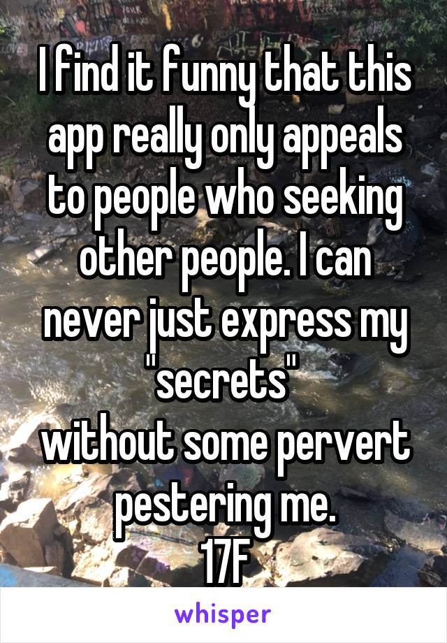 I find it funny that this app really only appeals to people who seeking other people. I can never just express my "secrets" 
without some pervert pestering me.
17F
