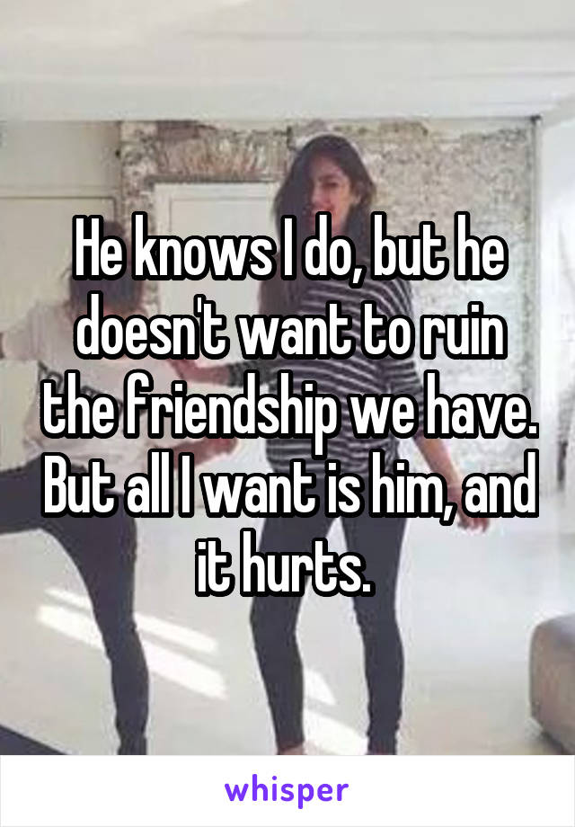 He knows I do, but he doesn't want to ruin the friendship we have. But all I want is him, and it hurts. 