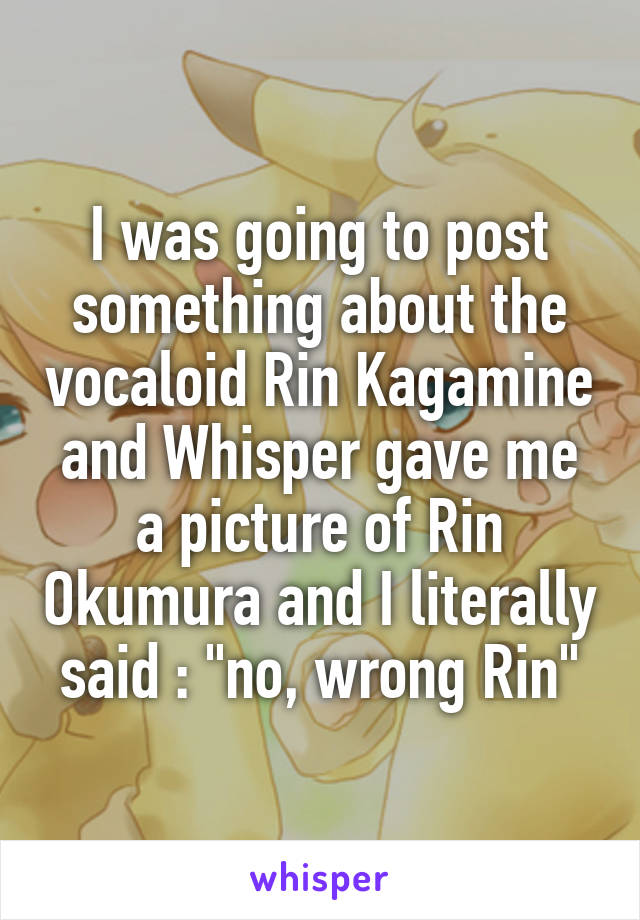 I was going to post something about the vocaloid Rin Kagamine and Whisper gave me a picture of Rin Okumura and I literally said : "no, wrong Rin"