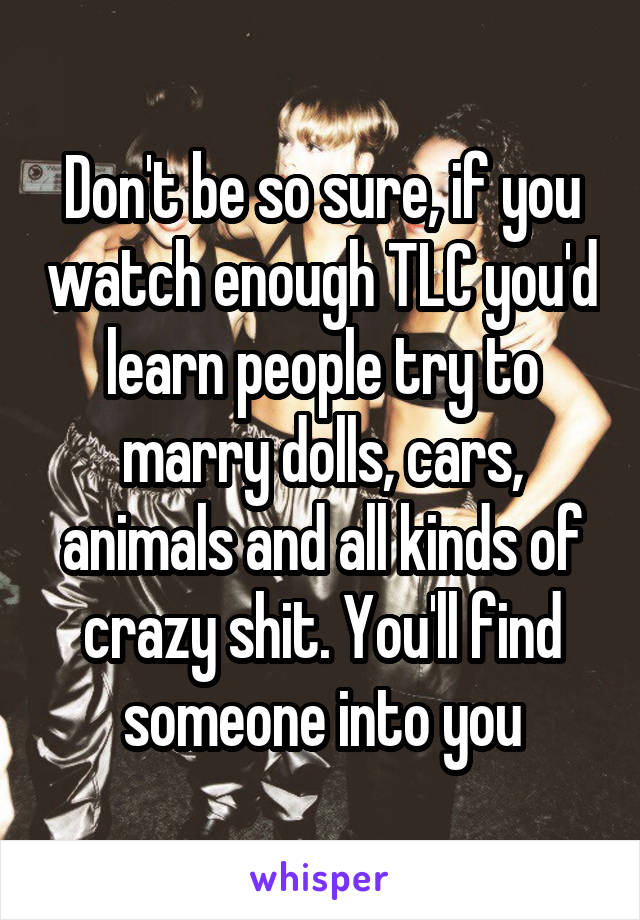 Don't be so sure, if you watch enough TLC you'd learn people try to marry dolls, cars, animals and all kinds of crazy shit. You'll find someone into you